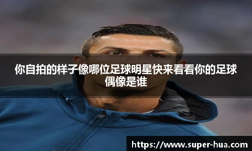 你自拍的样子像哪位足球明星快来看看你的足球偶像是谁